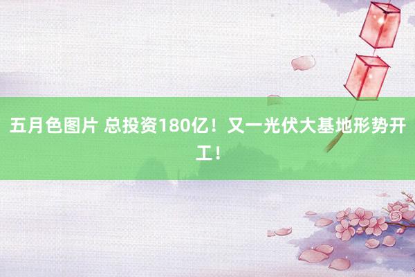 五月色图片 总投资180亿！又一光伏大基地形势开工！