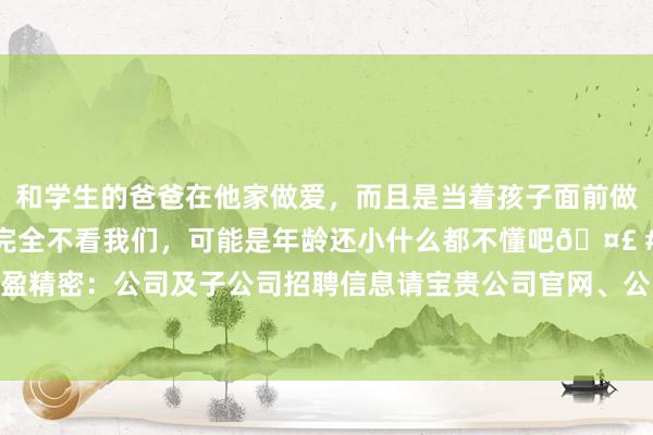 和学生的爸爸在他家做爱，而且是当着孩子面前做爱，太刺激了，孩子完全不看我们，可能是年龄还小什么都不懂吧🤣 #同城 #文爱 #自慰 长盈精密：公司及子公司招聘信息请宝贵公司官网、公司或子公司在主流招聘平台上发布的招聘信息