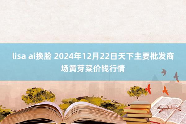 lisa ai换脸 2024年12月22日天下主要批发商场黄芽菜价钱行情