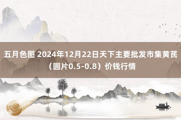 五月色图 2024年12月22日天下主要批发市集黄芪（圆片0.5-0.8）价钱行情