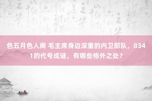 色五月色人阁 毛主席身边深重的内卫部队，8341的代号成谜，有哪些格外之处？