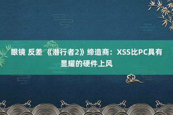 眼镜 反差 《潜行者2》缔造商：XSS比PC具有显耀的硬件上风