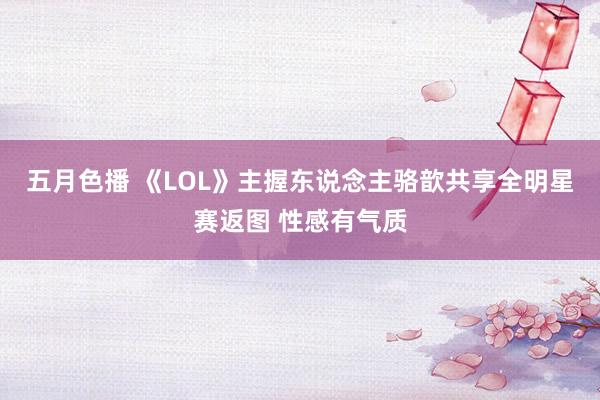 五月色播 《LOL》主握东说念主骆歆共享全明星赛返图 性感有气质