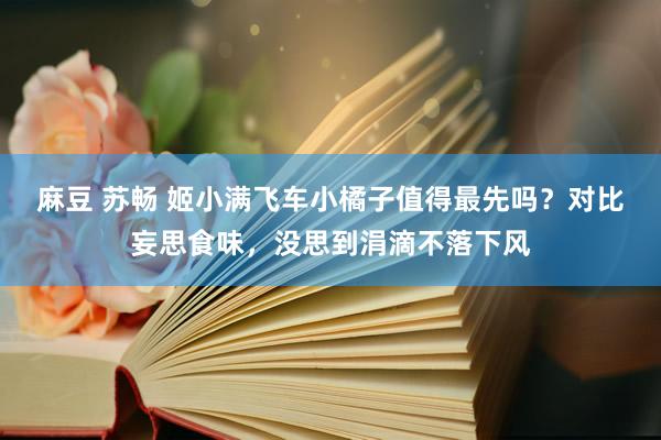 麻豆 苏畅 姬小满飞车小橘子值得最先吗？对比妄思食味，没思到涓滴不落下风