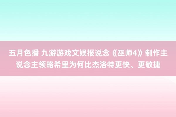 五月色播 九游游戏文娱报说念《巫师4》制作主说念主领略希里为何比杰洛特更快、更敏捷