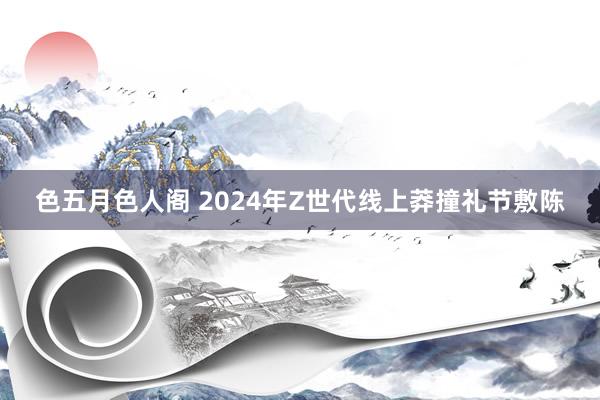 色五月色人阁 2024年Z世代线上莽撞礼节敷陈