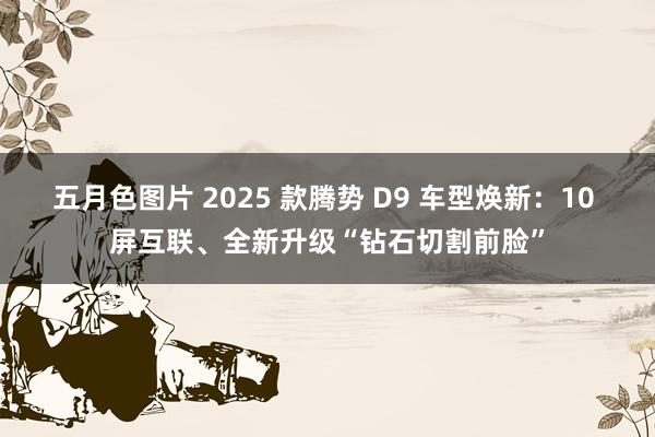 五月色图片 2025 款腾势 D9 车型焕新：10 屏互联、全新升级“钻石切割前脸”