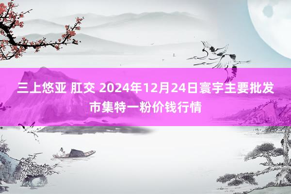 三上悠亚 肛交 2024年12月24日寰宇主要批发市集特一粉价钱行情