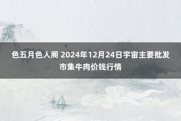 色五月色人阁 2024年12月24日宇宙主要批发市集牛肉价钱行情