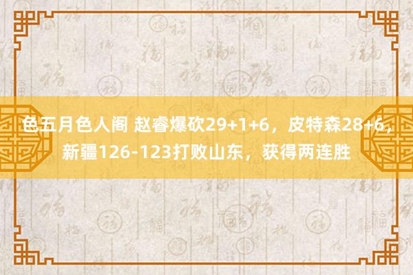 色五月色人阁 赵睿爆砍29+1+6，皮特森28+6，新疆126-123打败山东，获得两连胜