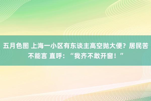 五月色图 上海一小区有东谈主高空抛大便？居民苦不能言 直呼：“我齐不敢开窗！”