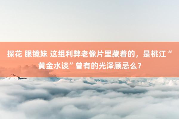 探花 眼镜妹 这组利弊老像片里藏着的，是桃江“黄金水谈”曾有的光泽顾忌么？