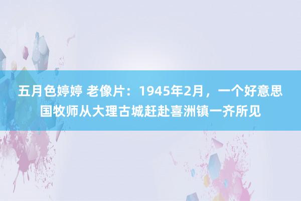 五月色婷婷 老像片：1945年2月，一个好意思国牧师从大理古城赶赴喜洲镇一齐所见