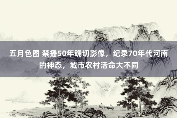 五月色图 禁播50年确切影像，纪录70年代河南的神态，城市农村活命大不同