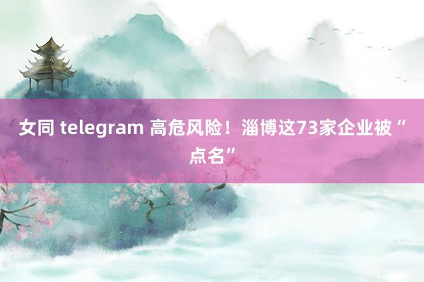 女同 telegram 高危风险！淄博这73家企业被“点名”