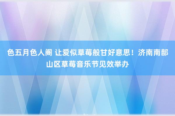 色五月色人阁 让爱似草莓般甘好意思！济南南部山区草莓音乐节见效举办