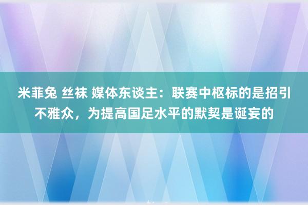 米菲兔 丝袜 媒体东谈主：联赛中枢标的是招引不雅众，为提高国足水平的默契是诞妄的