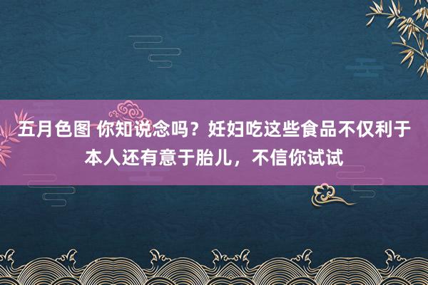 五月色图 你知说念吗？妊妇吃这些食品不仅利于本人还有意于胎儿，不信你试试