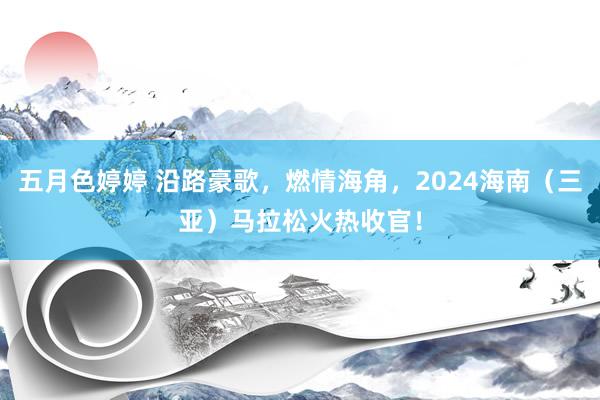 五月色婷婷 沿路豪歌，燃情海角，2024海南（三亚）马拉松火热收官！