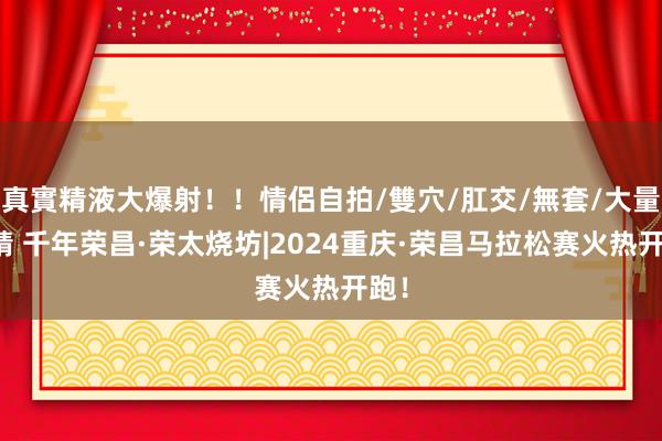 真實精液大爆射！！情侶自拍/雙穴/肛交/無套/大量噴精 千年荣昌·荣太烧坊|2024重庆·荣昌马拉松赛火热开跑！