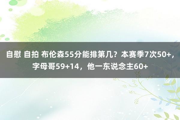 自慰 自拍 布伦森55分能排第几？本赛季7次50+，字母哥59+14，他一东说念主60+