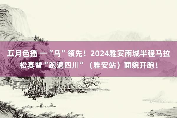 五月色播 一“马”领先！2024雅安雨城半程马拉松赛暨“跑遍四川”（雅安站）面貌开跑！