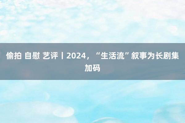 偷拍 自慰 艺评丨2024，“生活流”叙事为长剧集加码