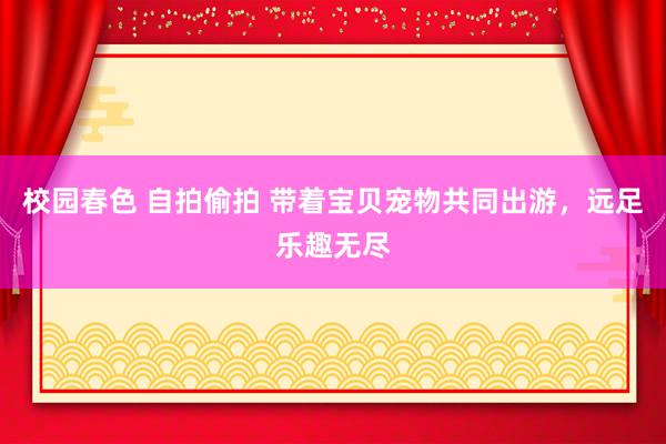 校园春色 自拍偷拍 带着宝贝宠物共同出游，远足乐趣无尽