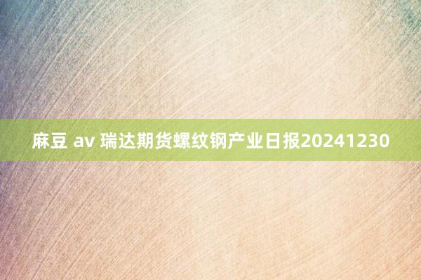 麻豆 av 瑞达期货螺纹钢产业日报20241230