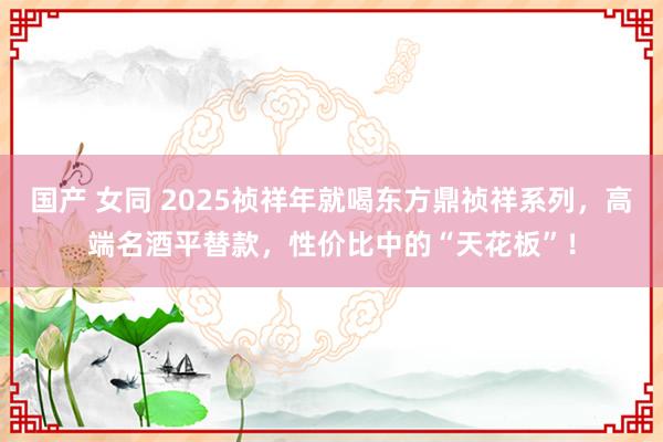 国产 女同 2025祯祥年就喝东方鼎祯祥系列，高端名酒平替款，性价比中的“天花板”！