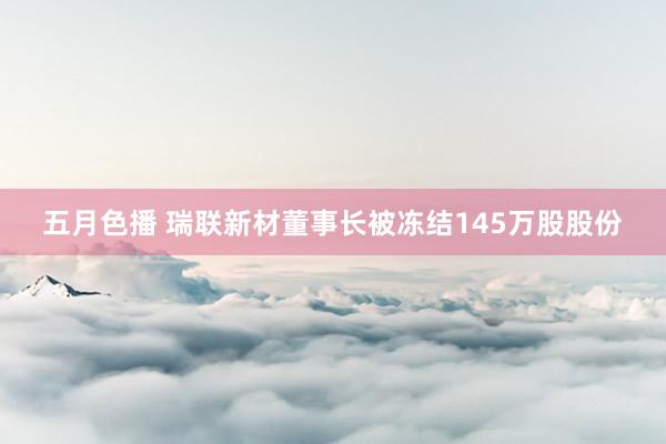 五月色播 瑞联新材董事长被冻结145万股股份