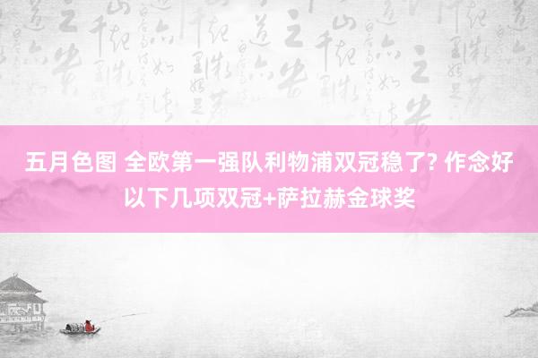 五月色图 全欧第一强队利物浦双冠稳了? 作念好以下几项双冠+萨拉赫金球奖