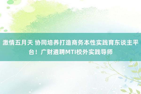 激情五月天 协同培养打造商务本性实践育东谈主平台！广财遴聘MTI校外实践导师