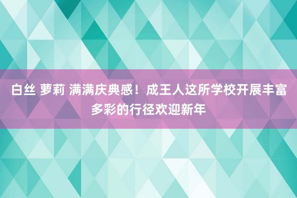 白丝 萝莉 满满庆典感！成王人这所学校开展丰富多彩的行径欢迎新年