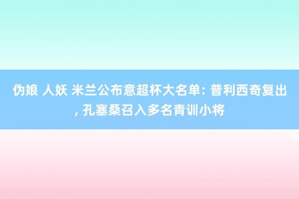 伪娘 人妖 米兰公布意超杯大名单: 普利西奇复出， 孔塞桑召入多名青训小将