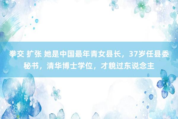 拳交 扩张 她是中国最年青女县长，37岁任县委秘书，清华博士学位，才貌过东说念主