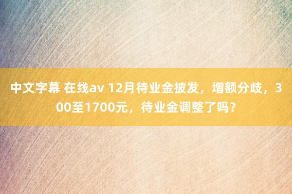 中文字幕 在线av 12月待业金披发，增额分歧，300至1700元，待业金调整了吗？