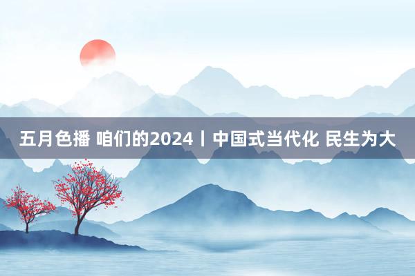 五月色播 咱们的2024丨中国式当代化 民生为大