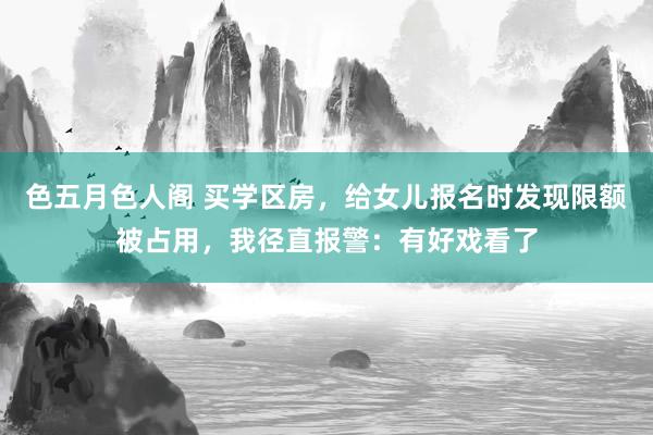 色五月色人阁 买学区房，给女儿报名时发现限额被占用，我径直报警：有好戏看了