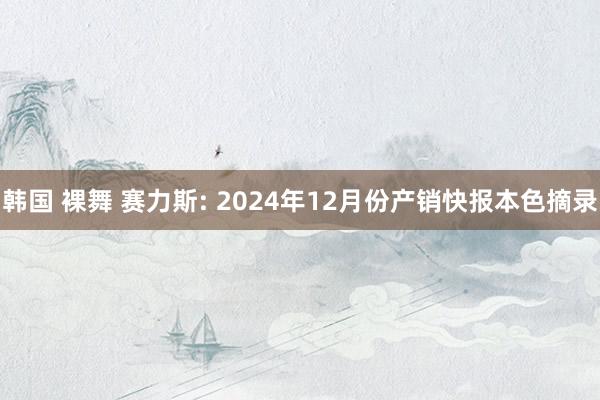 韩国 裸舞 赛力斯: 2024年12月份产销快报本色摘录