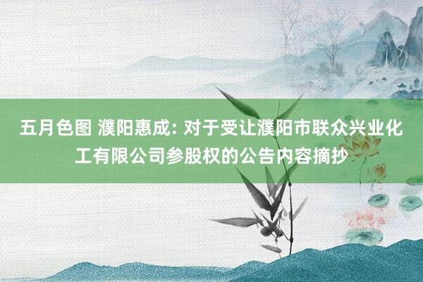 五月色图 濮阳惠成: 对于受让濮阳市联众兴业化工有限公司参股权的公告内容摘抄