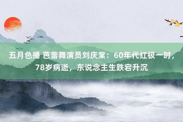 五月色播 芭蕾舞演员刘庆棠：60年代红极一时，78岁病逝，东说念主生跌宕升沉