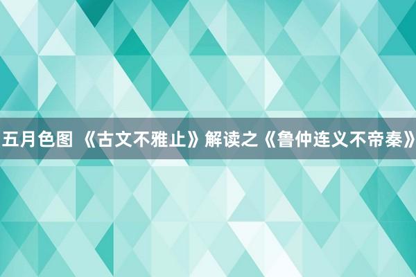 五月色图 《古文不雅止》解读之《鲁仲连义不帝秦》