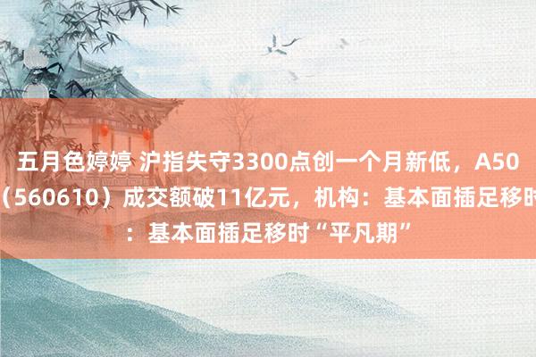 五月色婷婷 沪指失守3300点创一个月新低，A500指数ETF（560610）成交额破11亿元，机构：基本面插足移时“平凡期”