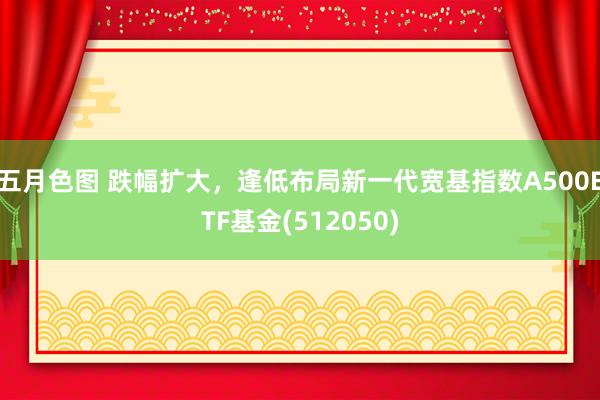 五月色图 跌幅扩大，逢低布局新一代宽基指数A500ETF基金(512050)