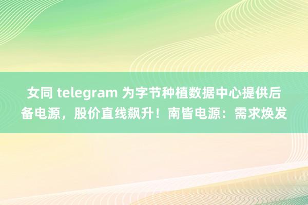 女同 telegram 为字节种植数据中心提供后备电源，股价直线飙升！南皆电源：需求焕发