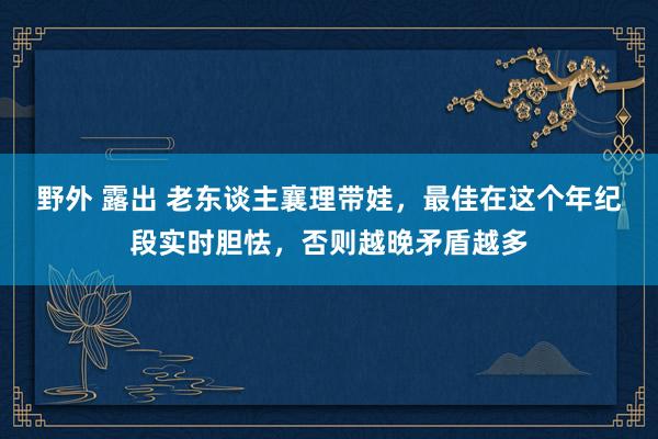 野外 露出 老东谈主襄理带娃，最佳在这个年纪段实时胆怯，否则越晚矛盾越多