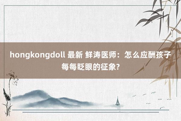 hongkongdoll 最新 鲜涛医师：怎么应酬孩子每每眨眼的征象?