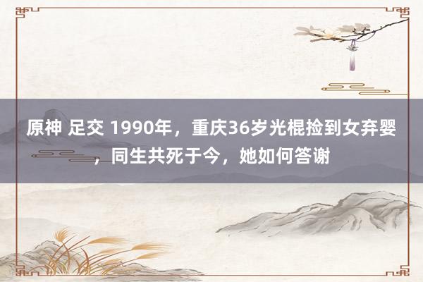 原神 足交 1990年，重庆36岁光棍捡到女弃婴，同生共死于今，她如何答谢