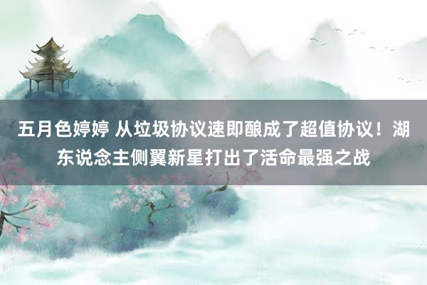 五月色婷婷 从垃圾协议速即酿成了超值协议！湖东说念主侧翼新星打出了活命最强之战